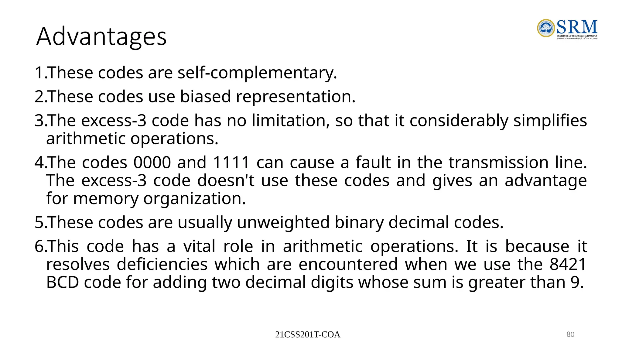 21CSS201T-COA 80
Advantages
1.These codes are self-complementary.
2.These codes use biased representation.
3.The excess-3 code has no limitation, so that it considerably simplifies
arithmetic operations.
4.The codes 0000 and 1111 can cause a fault in the transmission line.
The excess-3 code doesn't use these codes and gives an advantage
for memory organization.
5.These codes are usually unweighted binary decimal codes.
6.This code has a vital role in arithmetic operations. It is because it
resolves deficiencies which are encountered when we use the 8421
BCD code for adding two decimal digits whose sum is greater than 9.
 