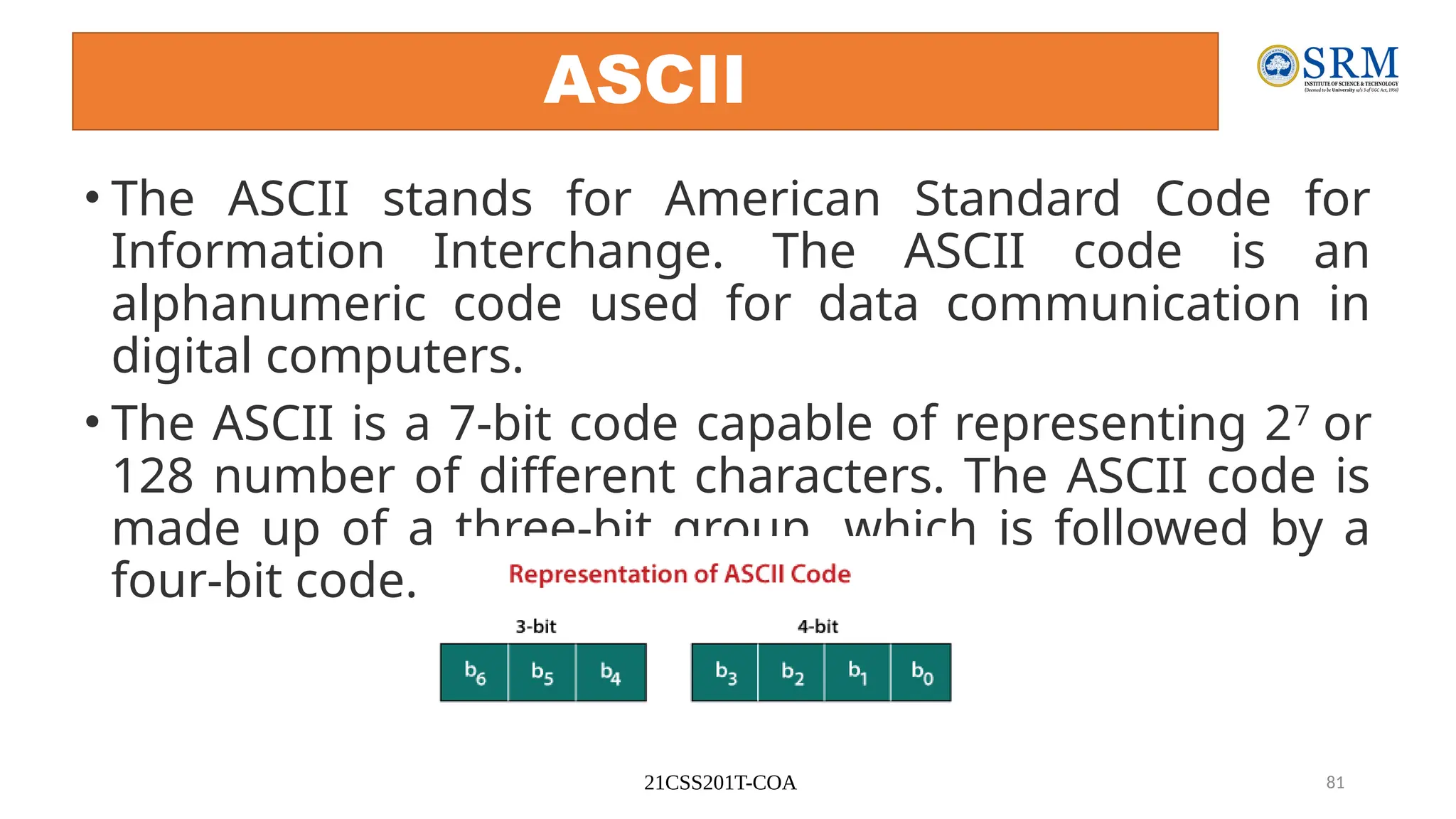 21CSS201T-COA 81
ASCII
• The ASCII stands for American Standard Code for
Information Interchange. The ASCII code is an
alphanumeric code used for data communication in
digital computers.
• The ASCII is a 7-bit code capable of representing 27
or
128 number of different characters. The ASCII code is
made up of a three-bit group, which is followed by a
four-bit code.
 