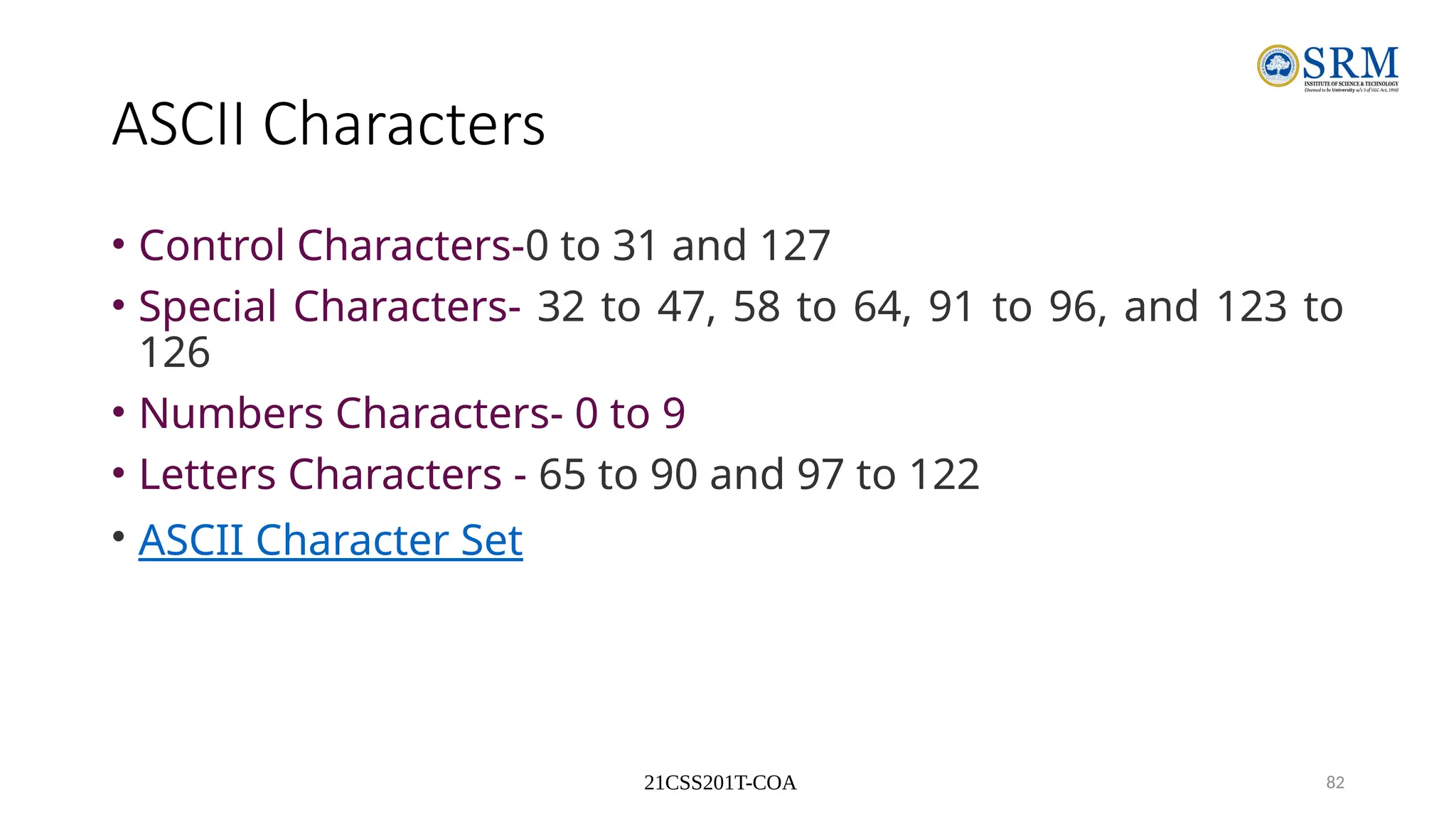 21CSS201T-COA 82
ASCII Characters
• Control Characters-0 to 31 and 127
• Special Characters- 32 to 47, 58 to 64, 91 to 96, and 123 to
126
• Numbers Characters- 0 to 9
• Letters Characters - 65 to 90 and 97 to 122
• ASCII Character Set
 