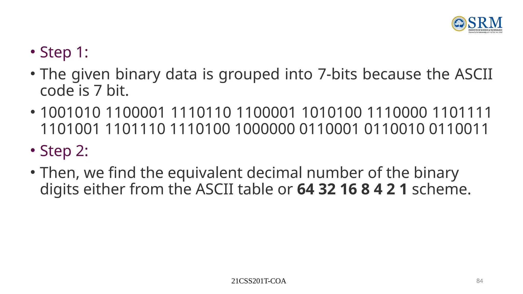 21CSS201T-COA 84
• Step 1:
• The given binary data is grouped into 7-bits because the ASCII
code is 7 bit.
• 1001010 1100001 1110110 1100001 1010100 1110000 1101111
1101001 1101110 1110100 1000000 0110001 0110010 0110011
• Step 2:
• Then, we find the equivalent decimal number of the binary
digits either from the ASCII table or 64 32 16 8 4 2 1 scheme.
 