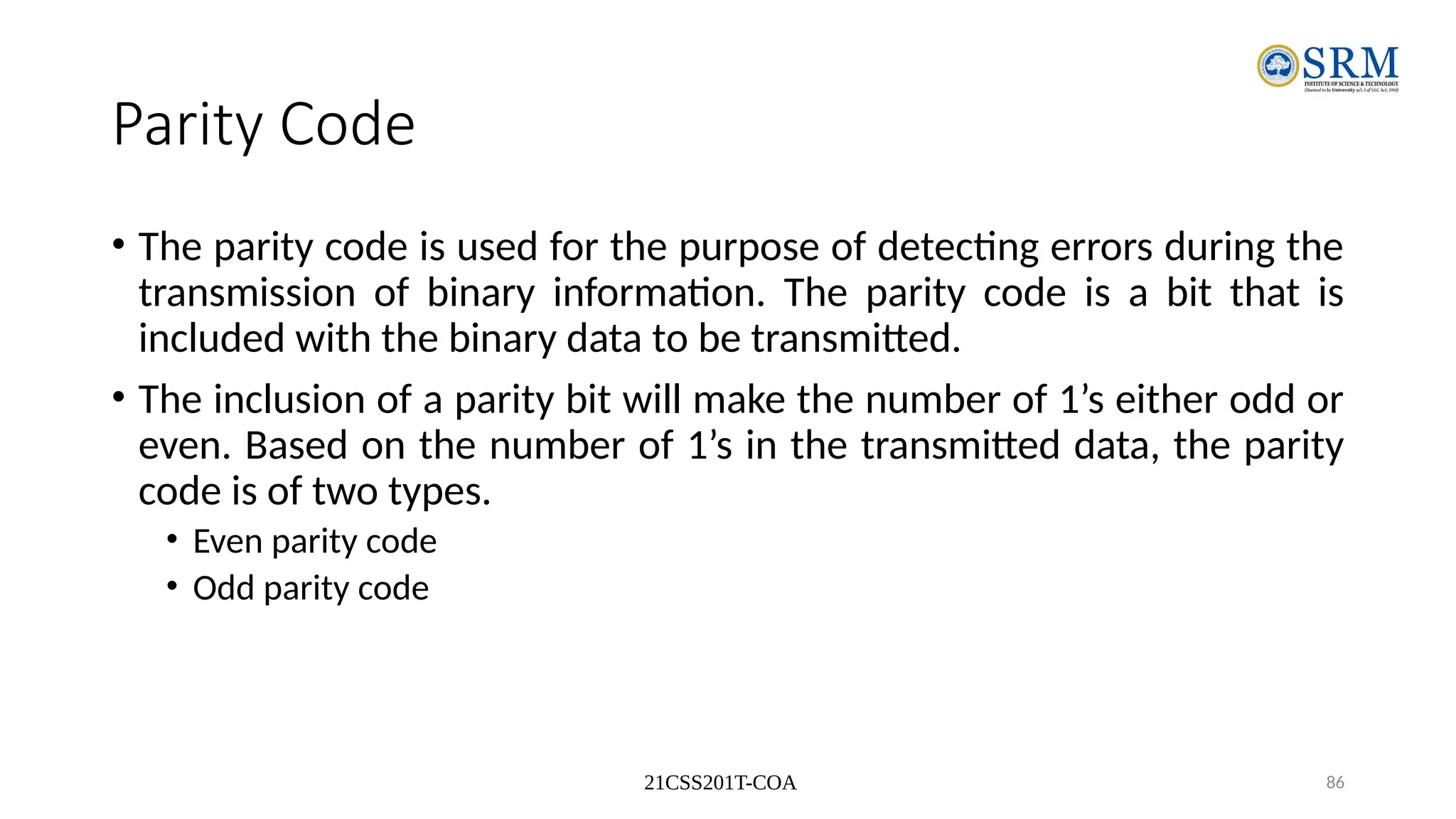 21CSS201T-COA 86
Parity Code
• The parity code is used for the purpose of detecting errors during the
transmission of binary information. The parity code is a bit that is
included with the binary data to be transmitted.
• The inclusion of a parity bit will make the number of 1’s either odd or
even. Based on the number of 1’s in the transmitted data, the parity
code is of two types.
• Even parity code
• Odd parity code
 