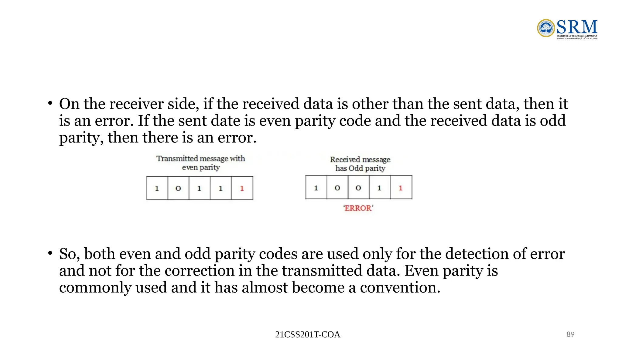 21CSS201T-COA 89
• On the receiver side, if the received data is other than the sent data, then it
is an error. If the sent date is even parity code and the received data is odd
parity, then there is an error.
• So, both even and odd parity codes are used only for the detection of error
and not for the correction in the transmitted data. Even parity is
commonly used and it has almost become a convention.
 