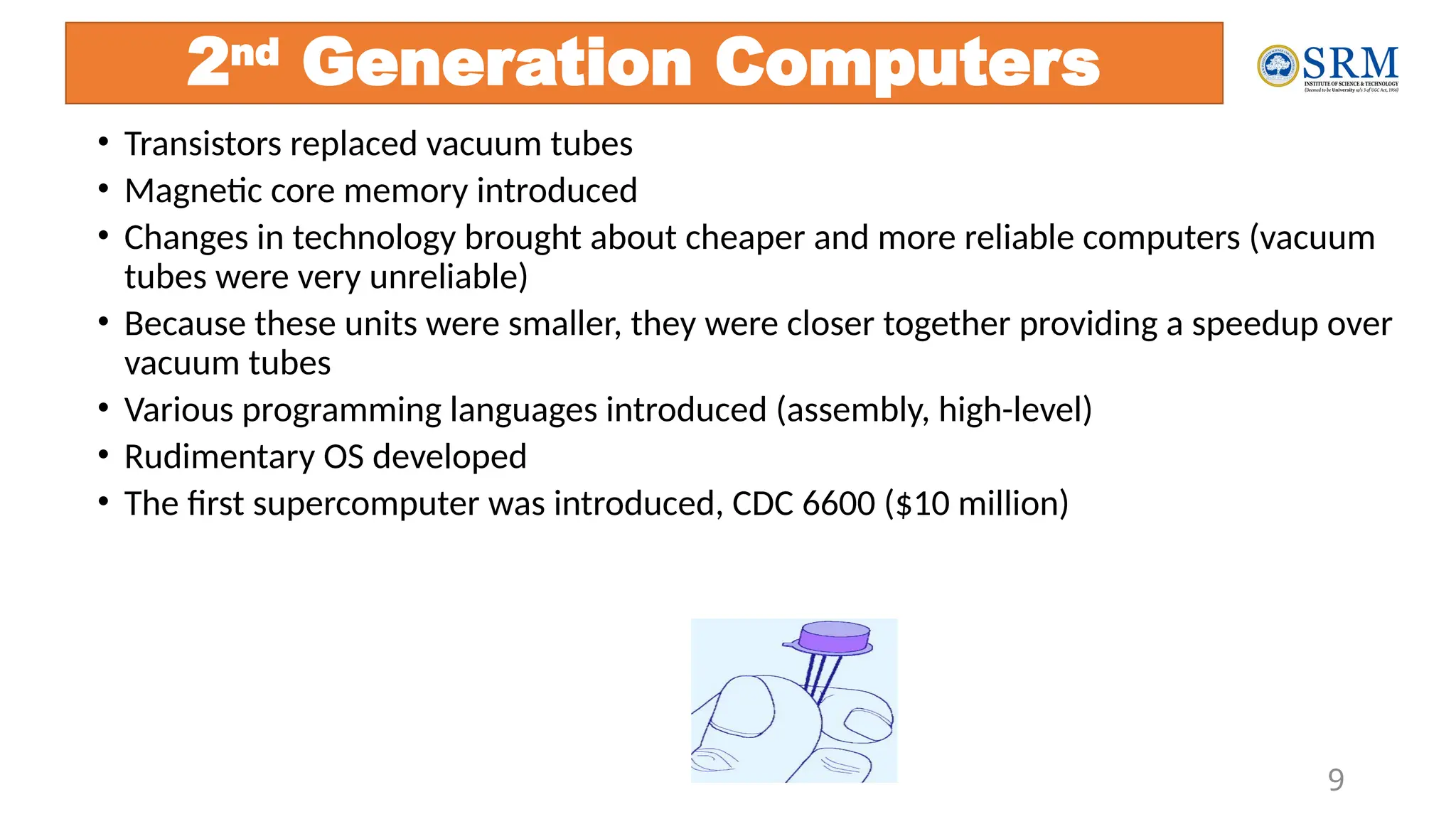 9
2nd
Generation Computers
• Transistors replaced vacuum tubes
• Magnetic core memory introduced
• Changes in technology brought about cheaper and more reliable computers (vacuum
tubes were very unreliable)
• Because these units were smaller, they were closer together providing a speedup over
vacuum tubes
• Various programming languages introduced (assembly, high-level)
• Rudimentary OS developed
• The first supercomputer was introduced, CDC 6600 ($10 million)
 