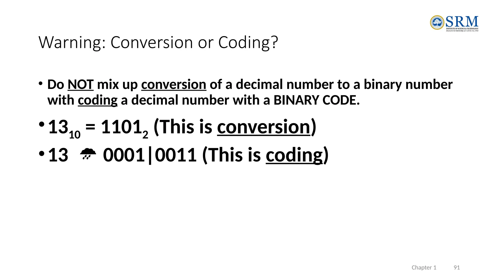 Chapter 1 91
Warning: Conversion or Coding?
• Do NOT mix up conversion of a decimal number to a binary number
with coding a decimal number with a BINARY CODE.
•1310 = 11012 (This is conversion)
•13  0001|0011 (This is coding)
 