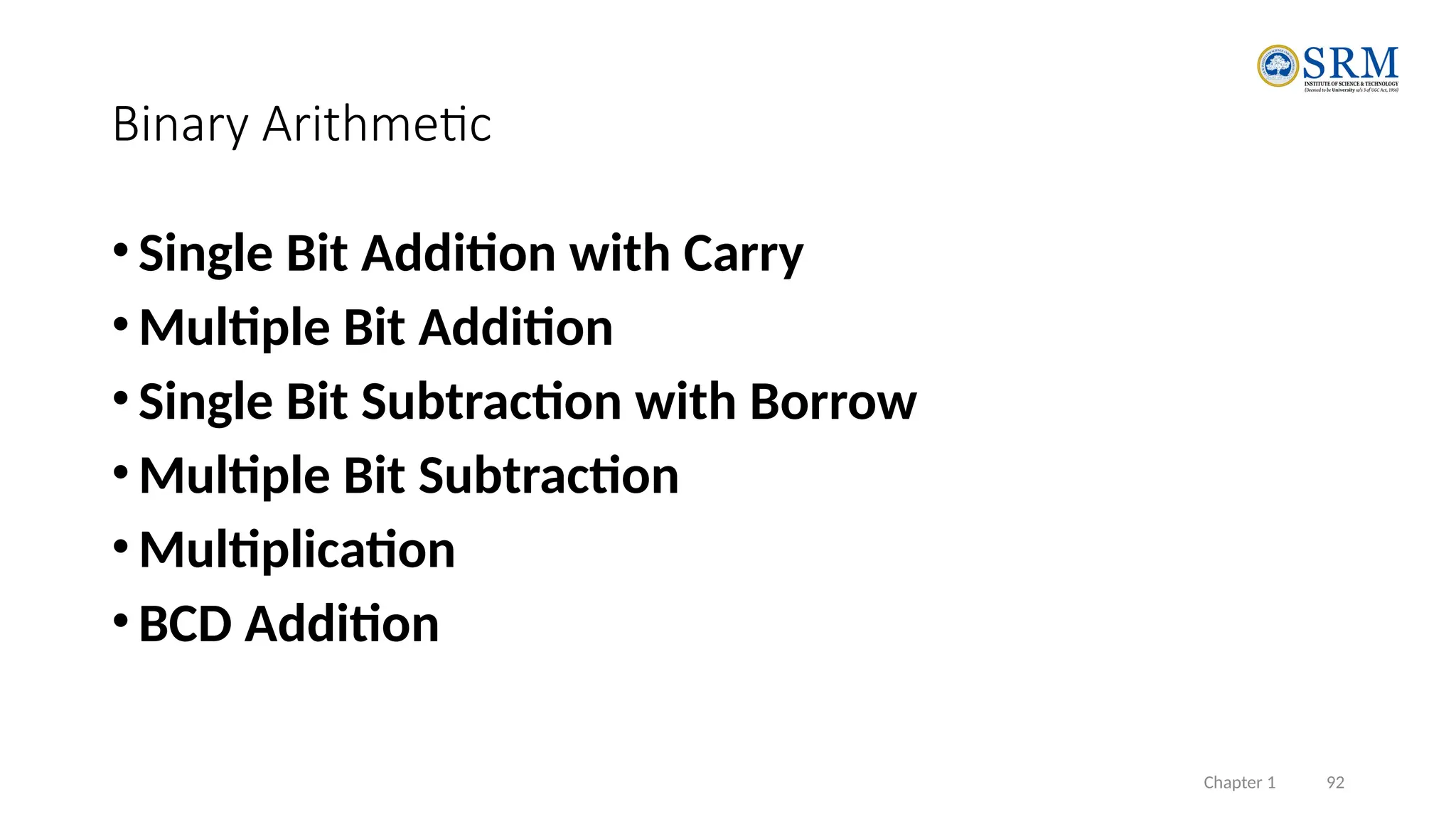 Chapter 1 92
Binary Arithmetic
•Single Bit Addition with Carry
•Multiple Bit Addition
•Single Bit Subtraction with Borrow
•Multiple Bit Subtraction
•Multiplication
•BCD Addition
 