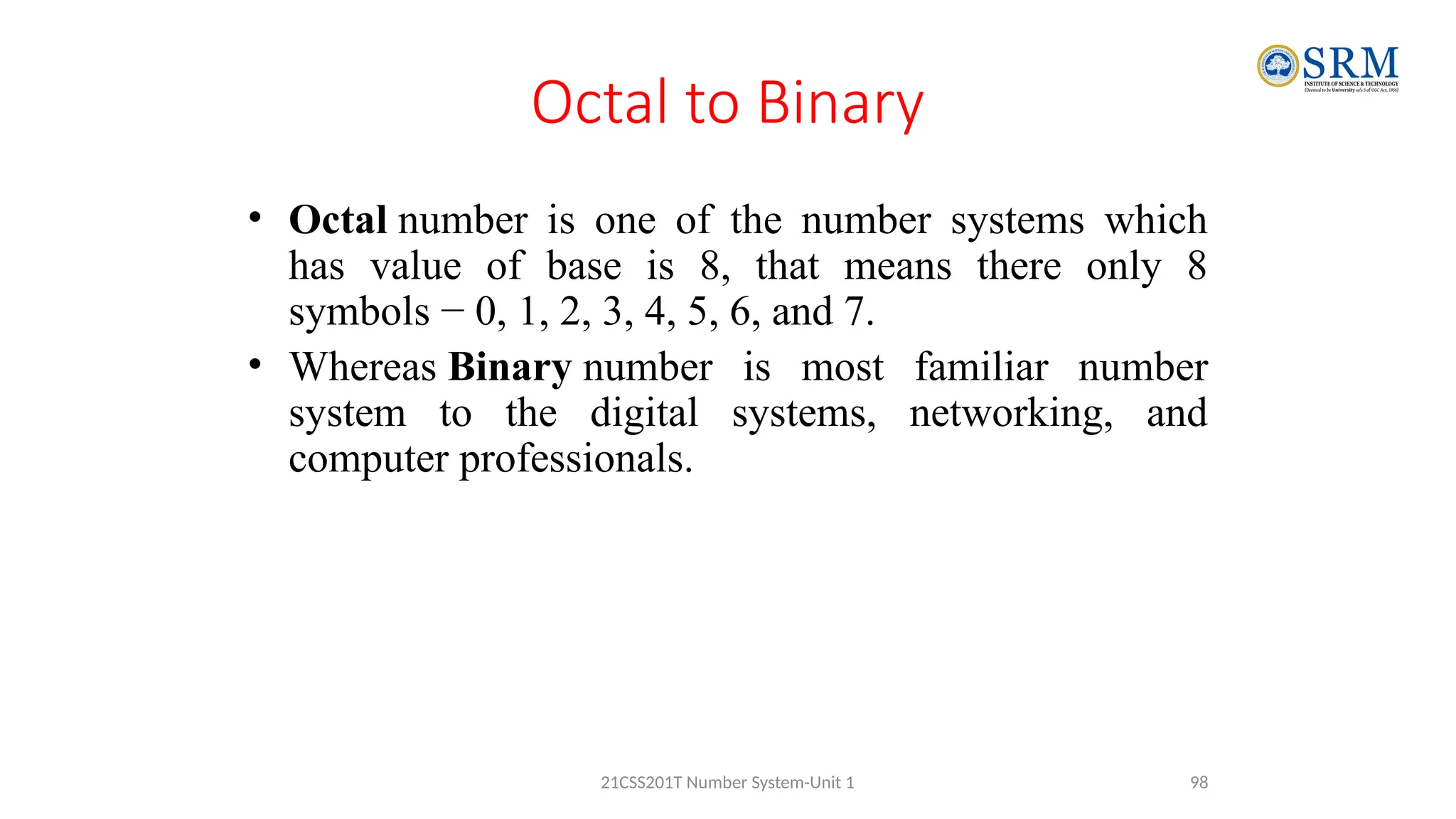 Octal to Binary
• Octal number is one of the number systems which
has value of base is 8, that means there only 8
symbols − 0, 1, 2, 3, 4, 5, 6, and 7.
• Whereas Binary number is most familiar number
system to the digital systems, networking, and
computer professionals.
98
21CSS201T Number System-Unit 1
 