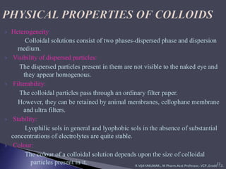  Heterogeneity:
Colloidal solutions consist of two phases-dispersed phase and dispersion
medium.
 Visibility of dispersed particles:
The dispersed particles present in them are not visible to the naked eye and
they appear homogenous.
 Filterability:
The colloidal particles pass through an ordinary filter paper.
However, they can be retained by animal membranes, cellophane membrane
and ultra filters.
 Stability:
Lyophilic sols in general and lyophobic sols in the absence of substantial
concentrations of electrolytes are quite stable.
 Colour:
The colour of a colloidal solution depends upon the size of colloidal
particles present in it. 23
R VIJAYAKUMAR., M Pharm.Asst Professor, VCP.,Erode-12.
 