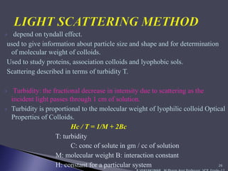  depend on tyndall effect.
used to give information about particle size and shape and for determination
of molecular weight of colloids.
Used to study proteins, association colloids and lyophobic sols.
Scattering described in terms of turbidity T.
 Turbidity: the fractional decrease in intensity due to scattering as the
incident light passes through 1 cm of solution.
 Turbidity is proportional to the molecular weight of lyophilic colloid Optical
Properties of Colloids.
Hc / T = 1/M + 2Bc
T: turbidity
C: conc of solute in gm / cc of solution
M: molecular weight B: interaction constant
H: constant for a particular system 26
 