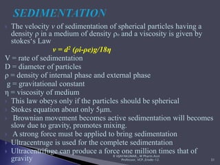  The velocity v of sedimentation of spherical particles having a
density ρ in a medium of density ρo and a viscosity is given by
stokes‘s Law
v = d2 (ρi-ρe)g/18η
V = rate of sedimentation
D = diameter of particles
ρ = density of internal phase and external phase
g = gravitational constant
η = viscosity of medium
 This law obeys only if the particles should be spherical
 Stokes equation about only 5μm.
 Brownian movement becomes active sedimentation will becomes
slow due to gravity, promotes mixing.
 A strong force must be applied to bring sedimentation
 Ultracentruge is used for the complete sedimentation
 Ultracentrifuge can produce a force one million times that of
gravity R VIJAYAKUMAR., M Pharm.Asst
Professor, VCP.,Erode-12. 31
 