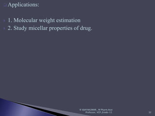  Applications:
 1. Molecular weight estimation
 2. Study micellar properties of drug.
R VIJAYAKUMAR., M Pharm.Asst
Professor, VCP.,Erode-12. 32
 