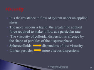  It is the resistance to flow of system under an applied
stress.
 The more viscous a liquid, the greater the applied
force required to make it flow at a particular rate.
 The viscosity of colloidal dispersion is affected by
the shape of particles of the disperse phase
 Spherocolloids dispersions of low viscosity
 Linear particles more viscous dispersions
R VIJAYAKUMAR., M Pharm.Asst
Professor, VCP.,Erode-12. 34
 