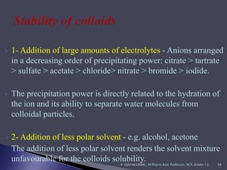  1- Addition of large amounts of electrolytes - Anions arranged
in a decreasing order of precipitating power: citrate > tartrate
> sulfate > acetate > chloride> nitrate > bromide > iodide.
 The precipitation power is directly related to the hydration of
the ion and its ability to separate water molecules from
colloidal particles.
 2- Addition of less polar solvent - e.g. alcohol, acetone
The addition of less polar solvent renders the solvent mixture
unfavourable for the colloids solubility.
R VIJAYAKUMAR., M Pharm.Asst Professor, VCP.,Erode-12. 48
 