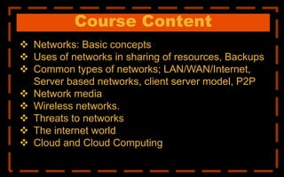 Course Content
 Networks: Basic concepts
 Uses of networks in sharing of resources, Backups
 Common types of networks; LAN/WAN/Internet,
Server based networks, client server model, P2P
 Network media
 Wireless networks.
 Threats to networks
 The internet world
 Cloud and Cloud Computing
 