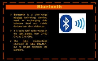 Bluetooth
 Bluetooth is a short-range
wireless technology standard
used for exchanging data
between fixed and mobile
devices over short distances.
 It is using UHF radio waves in
the ISM bands, from 2.402
GHz to 2.48 GHz.
 The IEEE standardized
Bluetooth as IEEE 802.15.1,
but no longer maintains the
standard.
 