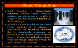 Cloud Computing
 Cloud computing is Internet-based
computing, whereby shared resources,
software, and information are provided to
computers and other devices on demand, like
the electricity grid.
 A Cloud is a type of parallel and distributed
system consisting of a collection of
interconnected and virtualized computers
that are dynamically provisioned and
presented as one or more unified computing
resources based on service-level agreements
established through negotiation between the
service provider and consumers.
 