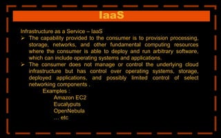 IaaS
Infrastructure as a Service – IaaS
 The capability provided to the consumer is to provision processing,
storage, networks, and other fundamental computing resources
where the consumer is able to deploy and run arbitrary software,
which can include operating systems and applications.
 The consumer does not manage or control the underlying cloud
infrastructure but has control over operating systems, storage,
deployed applications, and possibly limited control of select
networking components .
Examples :
Amazon EC2
Eucalyputs
OpenNebula
… etc
 