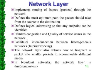16
Implements routing of frames (packets) through the
network.
Defines the most optimum path the packet should take
from the source to the destination
Defines logical addressing so that any endpoint can be
identified.
Handles congestion and Quality of service issues in the
network.
Facilitates interconnection between heterogeneous
networks (Internetworking).
The network layer also defines how to fragment a
packet into smaller packets to accommodate different
media.
In broadcast networks, the network layer is
thin(nonexistent)
 