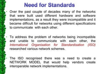 • Over the past couple of decades many of the networks
that were built used different hardware and software
implementations, as a result they were incompatible and it
became difficult for networks using different specifications
to communicate with each other.
• To address the problem of networks being incompatible
and unable to communicate with each other, the
International Organisation for Standardisation (ISO)
researched various network schemes.
• The ISO recognised there was a need to create a
NETWORK MODEL that would help vendors create
interoperable network implementations.
 