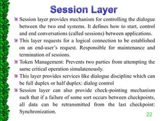 22
Session layer provides mechanism for controlling the dialogue
between the two end systems. It defines how to start, control
and end conversations (called sessions) between applications.
This layer requests for a logical connection to be established
on an end-user’s request. Responsible for maintenance and
termination of sessions.
Token Management: Prevents two parties from attempting the
same critical operation simulatenously.
This layer provides services like dialogue discipline which can
be full duplex or half duplex: dialog control
Session layer can also provide check-pointing mechanism
such that if a failure of some sort occurs between checkpoints,
all data can be retransmitted from the last checkpoint:
Synchronization.
 