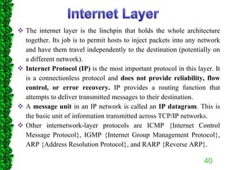  The internet layer is the linchpin that holds the whole architecture
together. Its job is to permit hosts to inject packets into any network
and have them travel independently to the destination (potentially on
a different network).
 Internet Protocol (IP) is the most important protocol in this layer. It
is a connectionless protocol and does not provide reliability, flow
control, or error recovery. IP provides a routing function that
attempts to deliver transmitted messages to their destination.
 A message unit in an IP network is called an IP datagram. This is
the basic unit of information transmitted across TCP/IP networks.
 Other internetwork-layer protocols are ICMP {Internet Control
Message Protocol}, IGMP {Internet Group Management Protocol},
ARP {Address Resolution Protocol}, and RARP {Reverse ARP}.
40
 