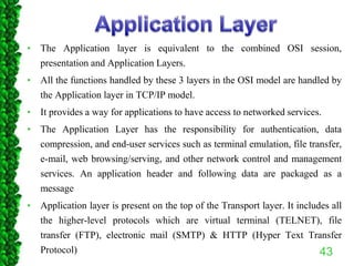 • The Application layer is equivalent to the combined OSI session,
presentation and Application Layers.
• All the functions handled by these 3 layers in the OSI model are handled by
the Application layer in TCP/IP model.
• It provides a way for applications to have access to networked services.
• The Application Layer has the responsibility for authentication, data
compression, and end-user services such as terminal emulation, file transfer,
e-mail, web browsing/serving, and other network control and management
services. An application header and following data are packaged as a
message
• Application layer is present on the top of the Transport layer. It includes all
the higher-level protocols which are virtual terminal (TELNET), file
transfer (FTP), electronic mail (SMTP) & HTTP (Hyper Text Transfer
Protocol) 43
 