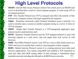 • IMAP4 - Internet Mail Access Protocol version 4 lets clients access an IMAP4 mail
server to download their e-mail to a local computer program. It works using TCP as
its transport protocol.
• FTP - File Transfer Protocol uses TCP as transport and allows the transfer of files
between two computer systems with login required by the requester.
• Telnet – Sometimes incorrectly called Terminal Emulation across a network, it is
used to remotely open a session on another computer acting as a server. It relies on
TCP for transport.
• SMTP - Simple Mail Transfer Protocol is a TCP-transported application layer
protocol used to send electronic mail.
• HTTP - Hypertext Transfer Protocol uses the TCP transport protocol to carry web
browsing requests to a web server, and web pages from web servers to web
browsers.
• POP3 - Post Office Protocol version 3 uses TCP as a way to offer clients access to a
POP3 mail server to transfer their e-mail to a local program on their computer.
• BGP4 - Border Gateway Protocol version 4 is a routing protocol most often used
between organizations. Two routers using BGP will establish a TCP connection to
send each other their BGP routing tables. In that exchange is information about
reachable networks including the full path to all BGP-known networks. 44
 