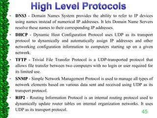 • DNS3 - Domain Names System provides the ability to refer to IP devices
using names instead of numerical IP addresses. It lets Domain Name Servers
resolve these names to their corresponding IP addresses.
• DHCP - Dynamic Host Configuration Protocol uses UDP as its transport
protocol to dynamically and automatically assign IP addresses and other
networking configuration information to computers starting up on a given
network.
• TFTP - Trivial File Transfer Protocol is a UDP-transported protocol that
allows file transfer between two computers with no login or user required for
its limited use.
• SNMP - Simple Network Management Protocol is used to manage all types of
network elements based on various data sent and received using UDP as its
transport protocol.
• RIP2 - Routing Information Protocol is an internal routing protocol used to
dynamically update router tables on internal organization networks. It uses
UDP as its transport protocol.
45
 