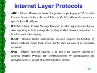 • ARP - Address Resolution Protocol supports the packaging of IP data into
Ethernet frames. It finds the local Ethernet (MAC) address that matches a
specific local IP address.
• ICMP4 - Internet Control Message Protocol provides diagnostics and logical
error reporting to help manage the sending of data between computers. Its
best-known function is ping.
• IGMP - Internet Group Management Protocol supports multicasting by
letting multicast routers track group memberships on each of its connected
networks.
• IPsec - Internet Protocol Security is an end-to-end security scheme for
securing Internet Protocol (IP) communications by authenticating and
encrypting each IP packet of a communication session.
46
 