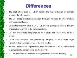 • The application layer in TCP/IP handles the responsibilities of multiple
layers in the OSI model.
• The OSI model numbers and names its layers, whereas the TCP/IP stack
only names the layers.
• Unlike the transport layer in OSI, TCP/IP only guarantees reliable delivery
of packets when TCP is the chosen protocol.
• OSI has much more complexity in its 7 layers than TCP/IP has in its 4
layers.
• In TCP/IP, protocols are deliberately designed to have more layer
flexibility than the strict layers of the OSI model.
• TCP/IP functions are implemented, then standardized. OSI is standardized
in concept only, though some functions work.
• OSI has more limited Network Management and Network Security.
48
 