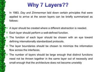 In 1983, Day and Zimmerman laid down certain principles that were
applied to arrive at the seven layers can be briefly summarized as
follows:
 A layer should be created where a different abstraction is needed.
 Each layer should perform a well-defined function.
 The function of each layer should be chosen with an eye toward
defining internationally standardized protocols.
 The layer boundaries should be chosen to minimize the information
flow across the interfaces.
 The number of layers should be large enough that distinct functions
need not be thrown together in the same layer out of necessity and
small enough that the architecture does not become unwieldy
 