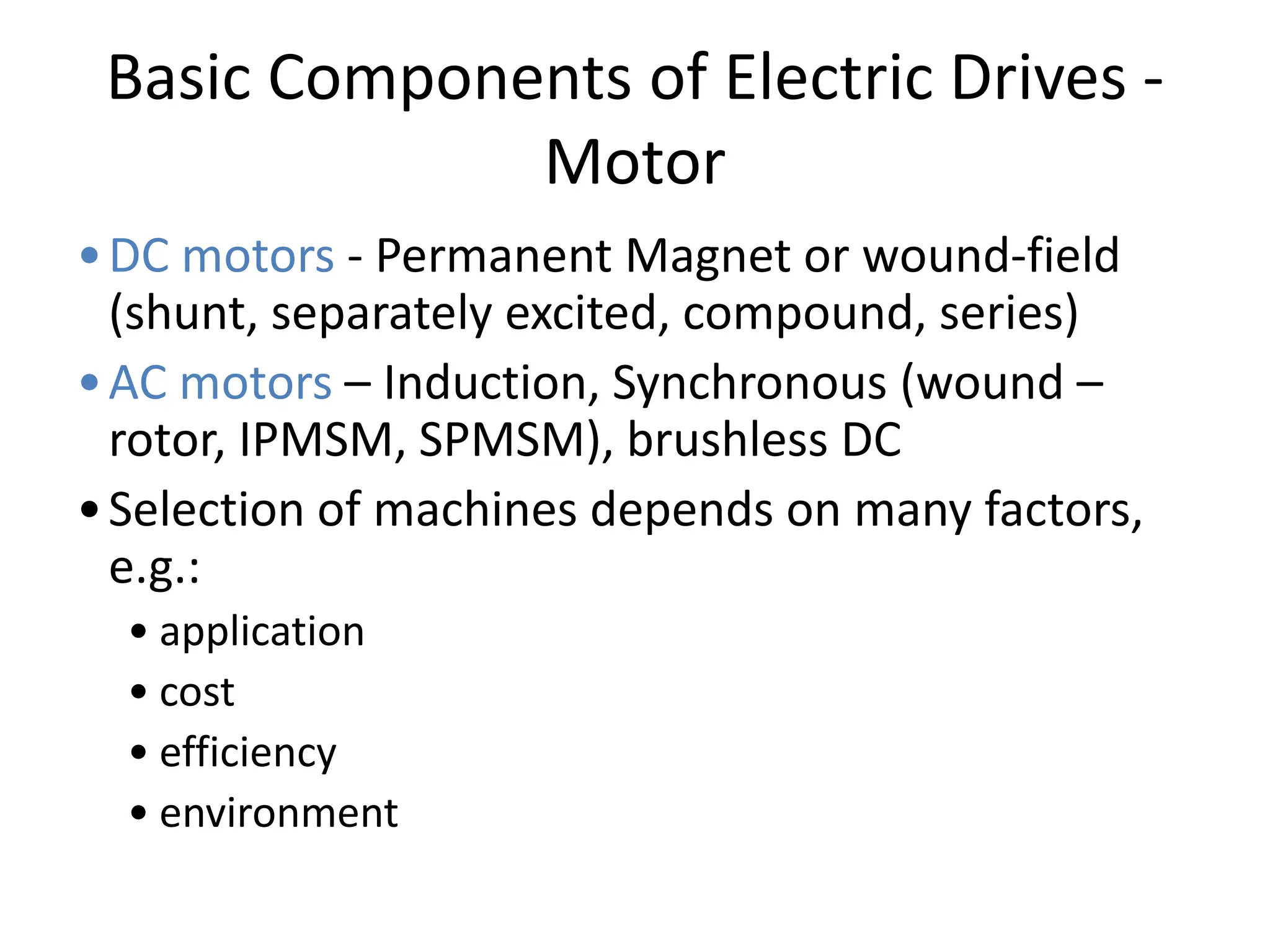Basic Components of Electric Drives -
Motor
•DC motors - Permanent Magnet or wound-field
(shunt, separately excited, compound, series)
•AC motors – Induction, Synchronous (wound –
rotor, IPMSM, SPMSM), brushless DC
•Selection of machines depends on many factors,
e.g.:
• application
• cost
• efficiency
• environment
 