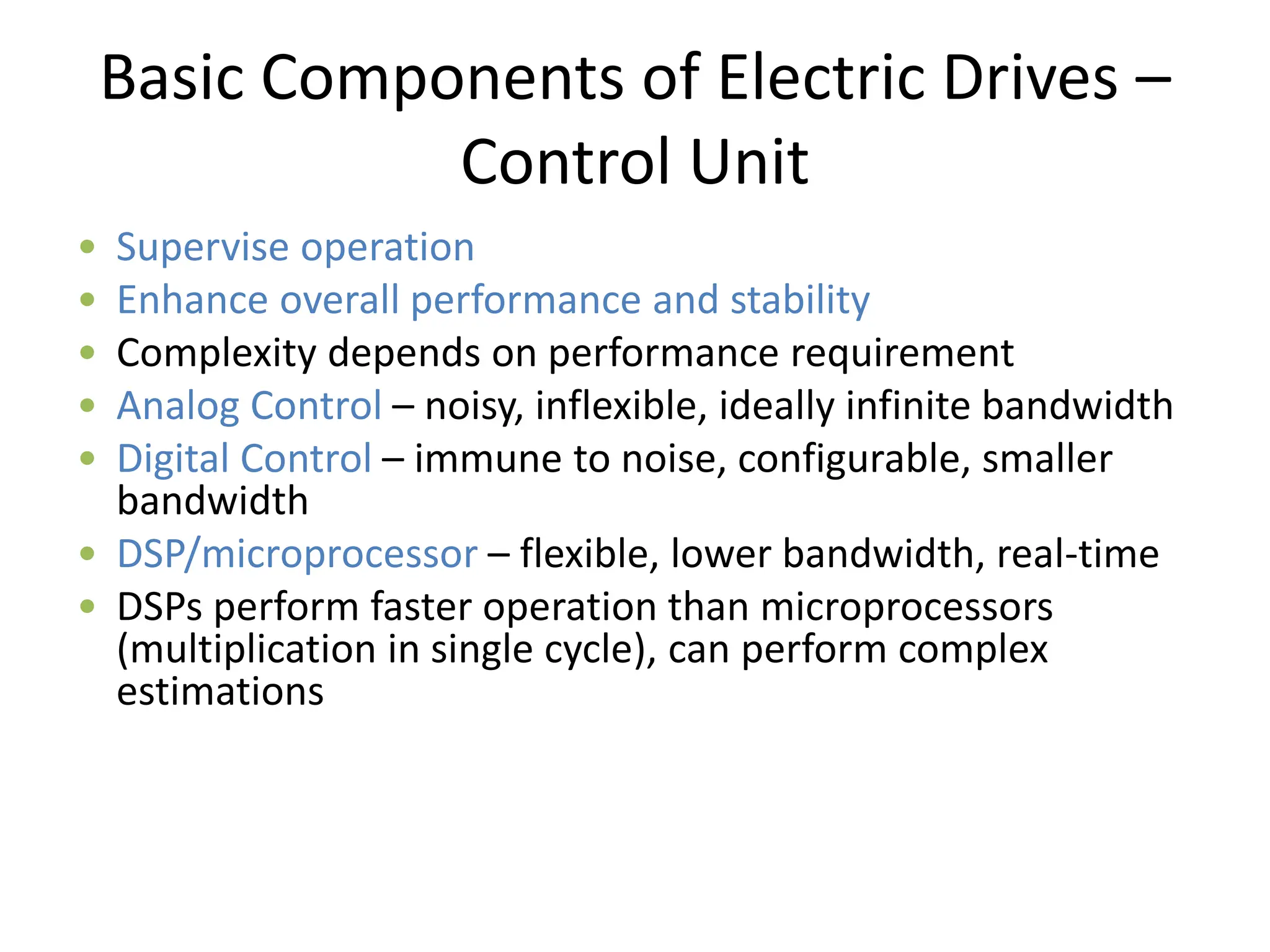 Basic Components of Electric Drives –
Control Unit
• Supervise operation
• Enhance overall performance and stability
• Complexity depends on performance requirement
• Analog Control – noisy, inflexible, ideally infinite bandwidth
• Digital Control – immune to noise, configurable, smaller
bandwidth
• DSP/microprocessor – flexible, lower bandwidth, real-time
• DSPs perform faster operation than microprocessors
(multiplication in single cycle), can perform complex
estimations
 