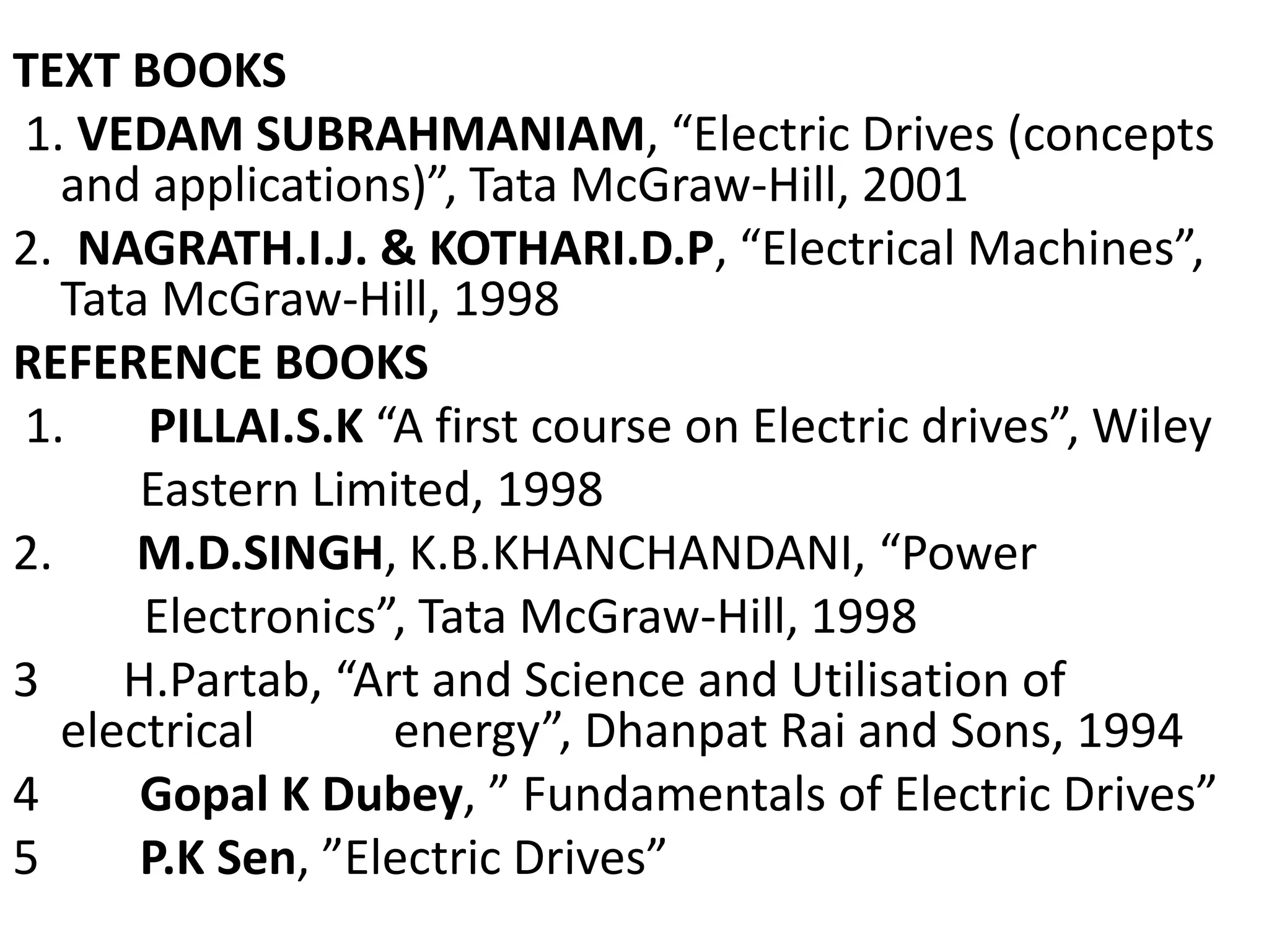 TEXT BOOKS
1. VEDAM SUBRAHMANIAM, “Electric Drives (concepts
and applications)”, Tata McGraw-Hill, 2001
2. NAGRATH.I.J. & KOTHARI.D.P, “Electrical Machines”,
Tata McGraw-Hill, 1998
REFERENCE BOOKS
1. PILLAI.S.K “A first course on Electric drives”, Wiley
Eastern Limited, 1998
2. M.D.SINGH, K.B.KHANCHANDANI, “Power
Electronics”, Tata McGraw-Hill, 1998
3 H.Partab, “Art and Science and Utilisation of
electrical energy”, Dhanpat Rai and Sons, 1994
4 Gopal K Dubey, ” Fundamentals of Electric Drives”
5 P.K Sen, ”Electric Drives”
 