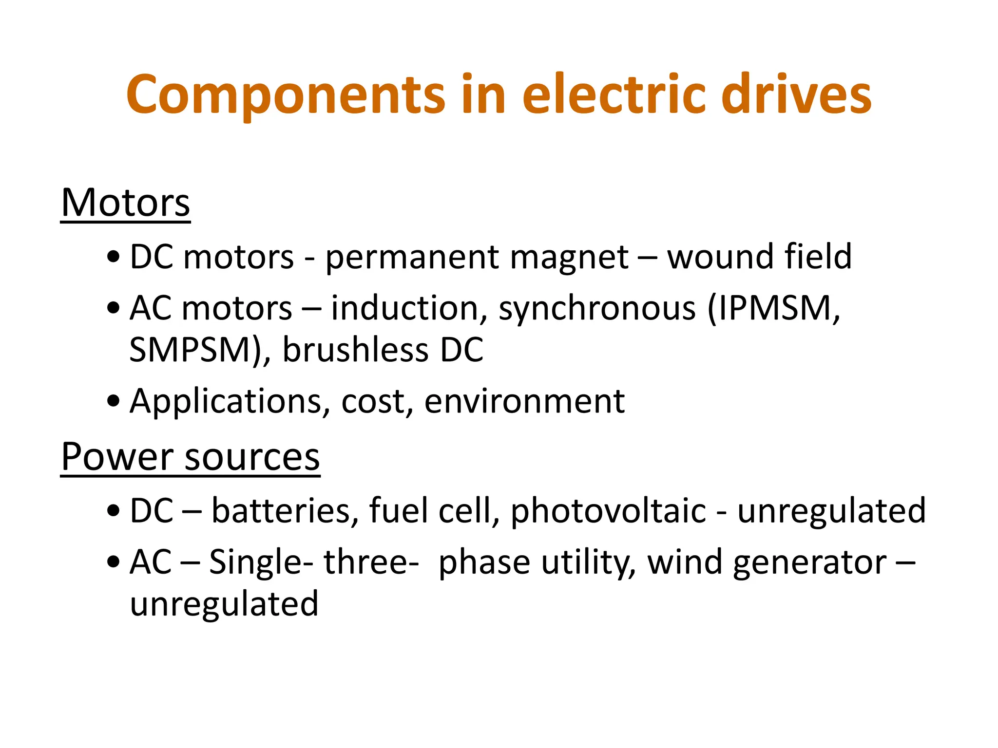 Components in electric drives
Motors
• DC motors - permanent magnet – wound field
• AC motors – induction, synchronous (IPMSM,
SMPSM), brushless DC
• Applications, cost, environment
Power sources
• DC – batteries, fuel cell, photovoltaic - unregulated
• AC – Single- three- phase utility, wind generator –
unregulated
 