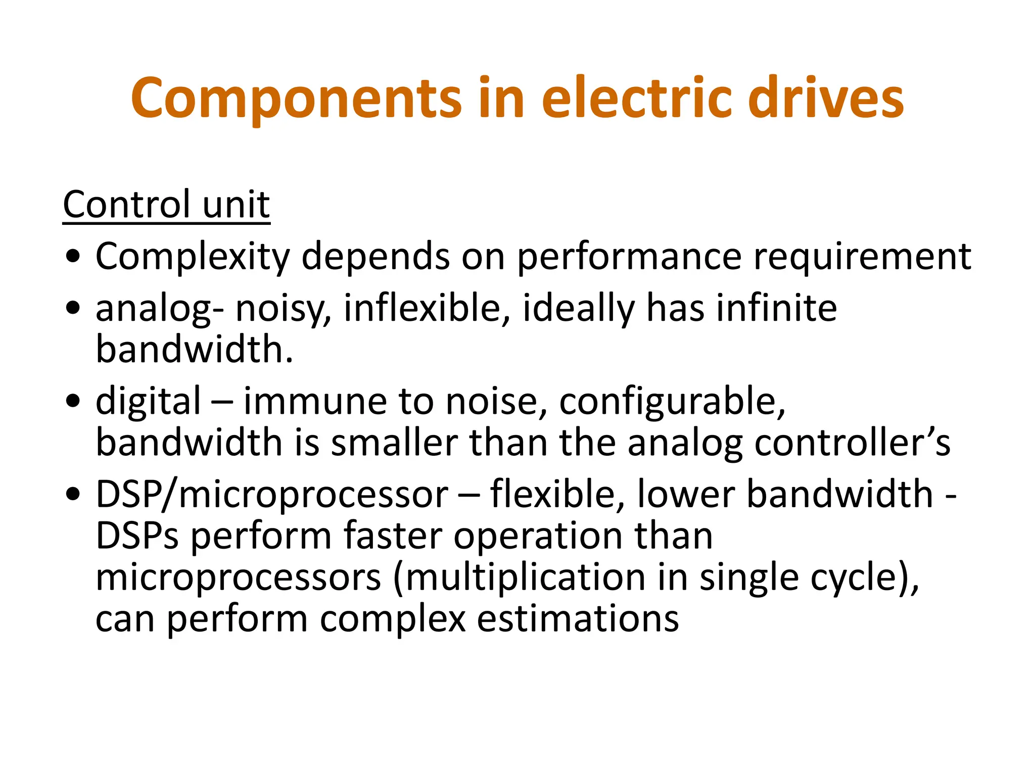 Components in electric drives
Control unit
• Complexity depends on performance requirement
• analog- noisy, inflexible, ideally has infinite
bandwidth.
• digital – immune to noise, configurable,
bandwidth is smaller than the analog controller’s
• DSP/microprocessor – flexible, lower bandwidth -
DSPs perform faster operation than
microprocessors (multiplication in single cycle),
can perform complex estimations
 