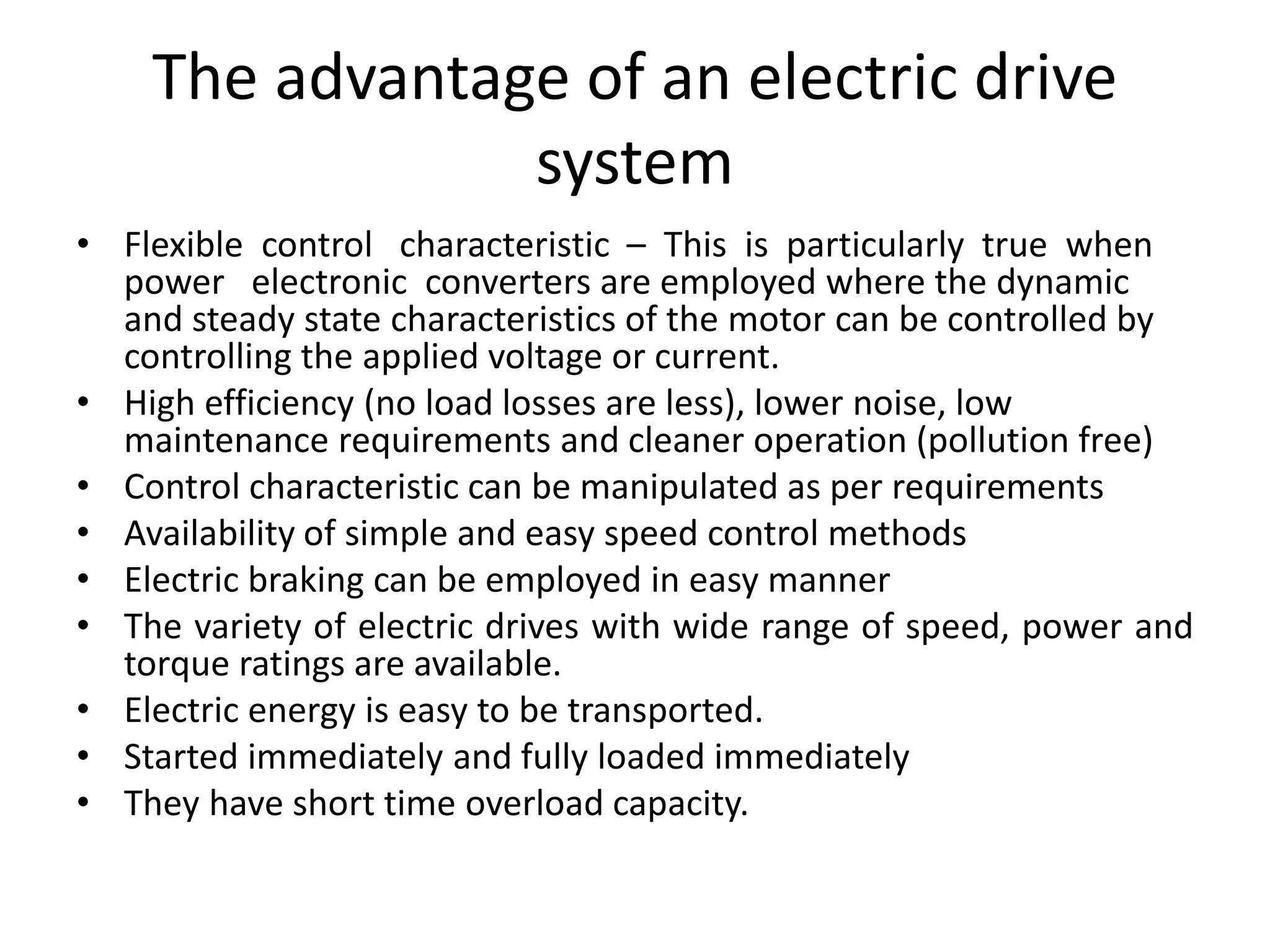 The advantage of an electric drive
system
• Flexible control characteristic – This is particularly true when
power electronic converters are employed where the dynamic
and steady state characteristics of the motor can be controlled by
controlling the applied voltage or current.
• High efficiency (no load losses are less), lower noise, low
maintenance requirements and cleaner operation (pollution free)
• Control characteristic can be manipulated as per requirements
• Availability of simple and easy speed control methods
• Electric braking can be employed in easy manner
• The variety of electric drives with wide range of speed, power and
torque ratings are available.
• Electric energy is easy to be transported.
• Started immediately and fully loaded immediately
• They have short time overload capacity.
 