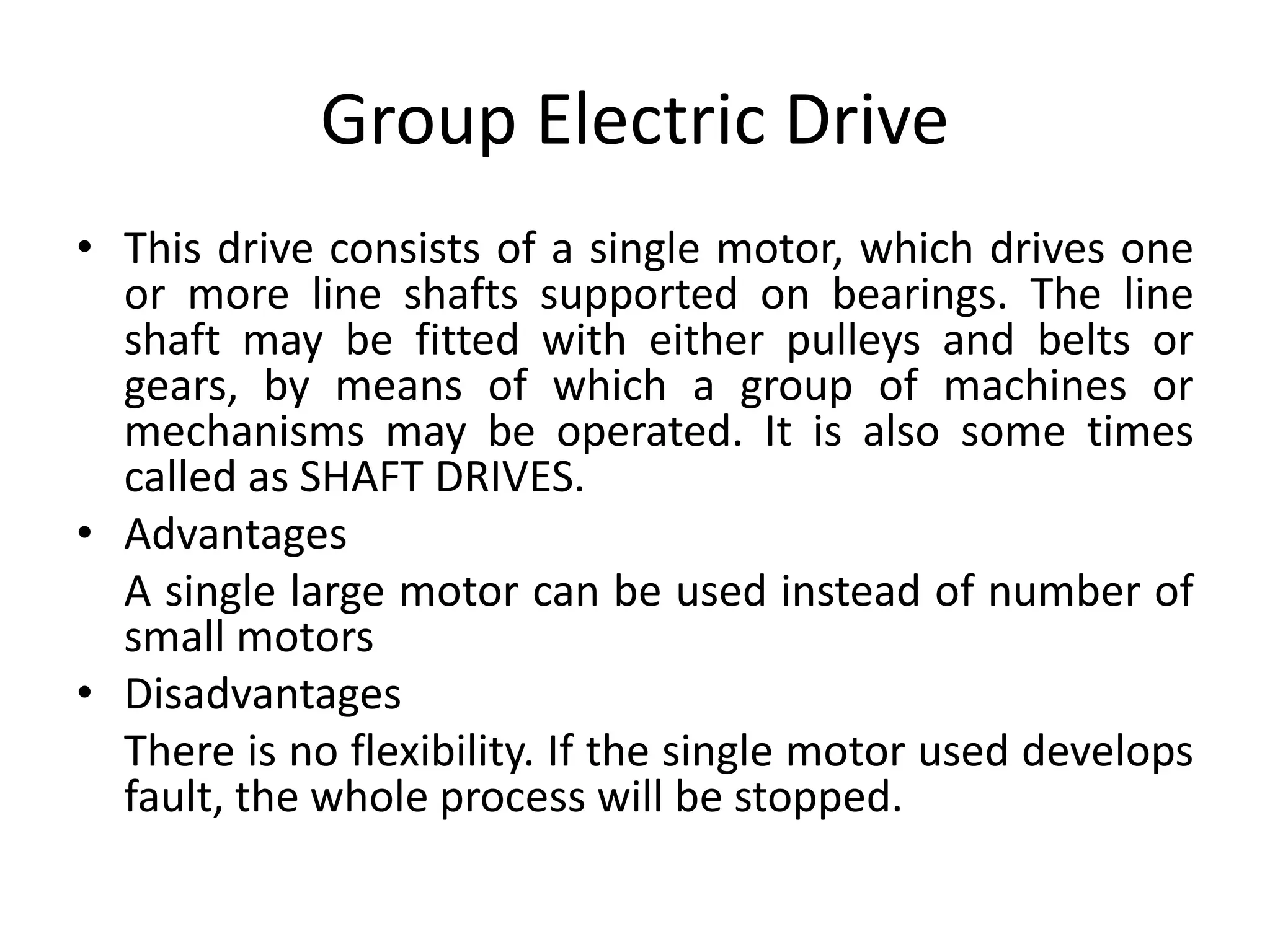 Group Electric Drive
• This drive consists of a single motor, which drives one
or more line shafts supported on bearings. The line
shaft may be fitted with either pulleys and belts or
gears, by means of which a group of machines or
mechanisms may be operated. It is also some times
called as SHAFT DRIVES.
• Advantages
A single large motor can be used instead of number of
small motors
• Disadvantages
There is no flexibility. If the single motor used develops
fault, the whole process will be stopped.
 