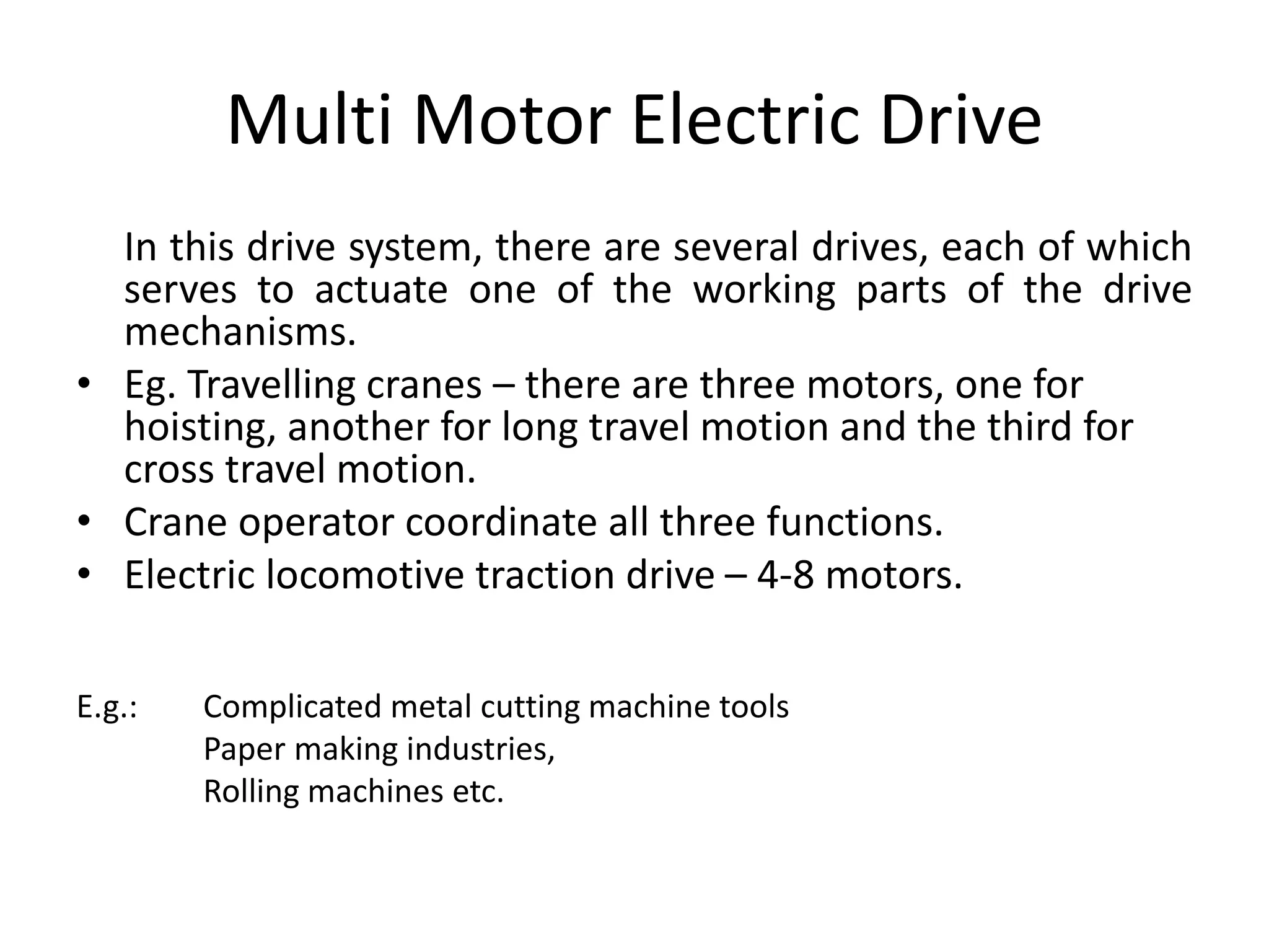 Multi Motor Electric Drive
In this drive system, there are several drives, each of which
serves to actuate one of the working parts of the drive
mechanisms.
• Eg. Travelling cranes – there are three motors, one for
hoisting, another for long travel motion and the third for
cross travel motion.
• Crane operator coordinate all three functions.
• Electric locomotive traction drive – 4-8 motors.
E.g.: Complicated metal cutting machine tools
Paper making industries,
Rolling machines etc.
 