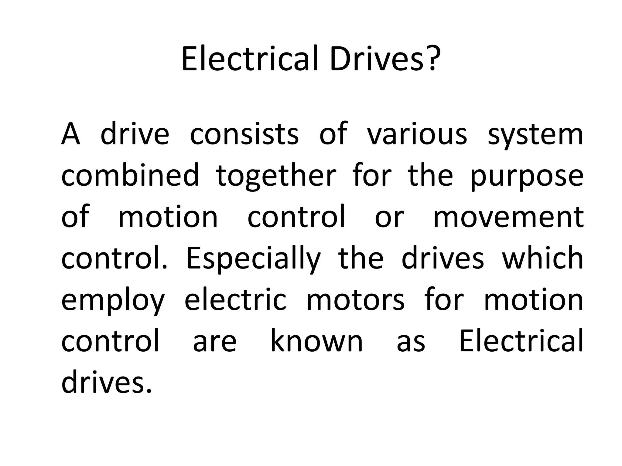 Electrical Drives?
A drive consists of various system
combined together for the purpose
of motion control or movement
control. Especially the drives which
employ electric motors for motion
control are known as Electrical
drives.
 