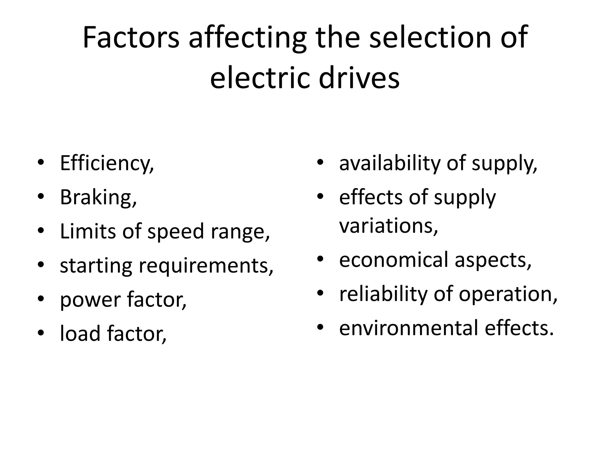 Factors affecting the selection of
electric drives
• Efficiency,
• Braking,
• Limits of speed range,
• starting requirements,
• power factor,
• load factor,
• availability of supply,
• effects of supply
variations,
• economical aspects,
• reliability of operation,
• environmental effects.
 