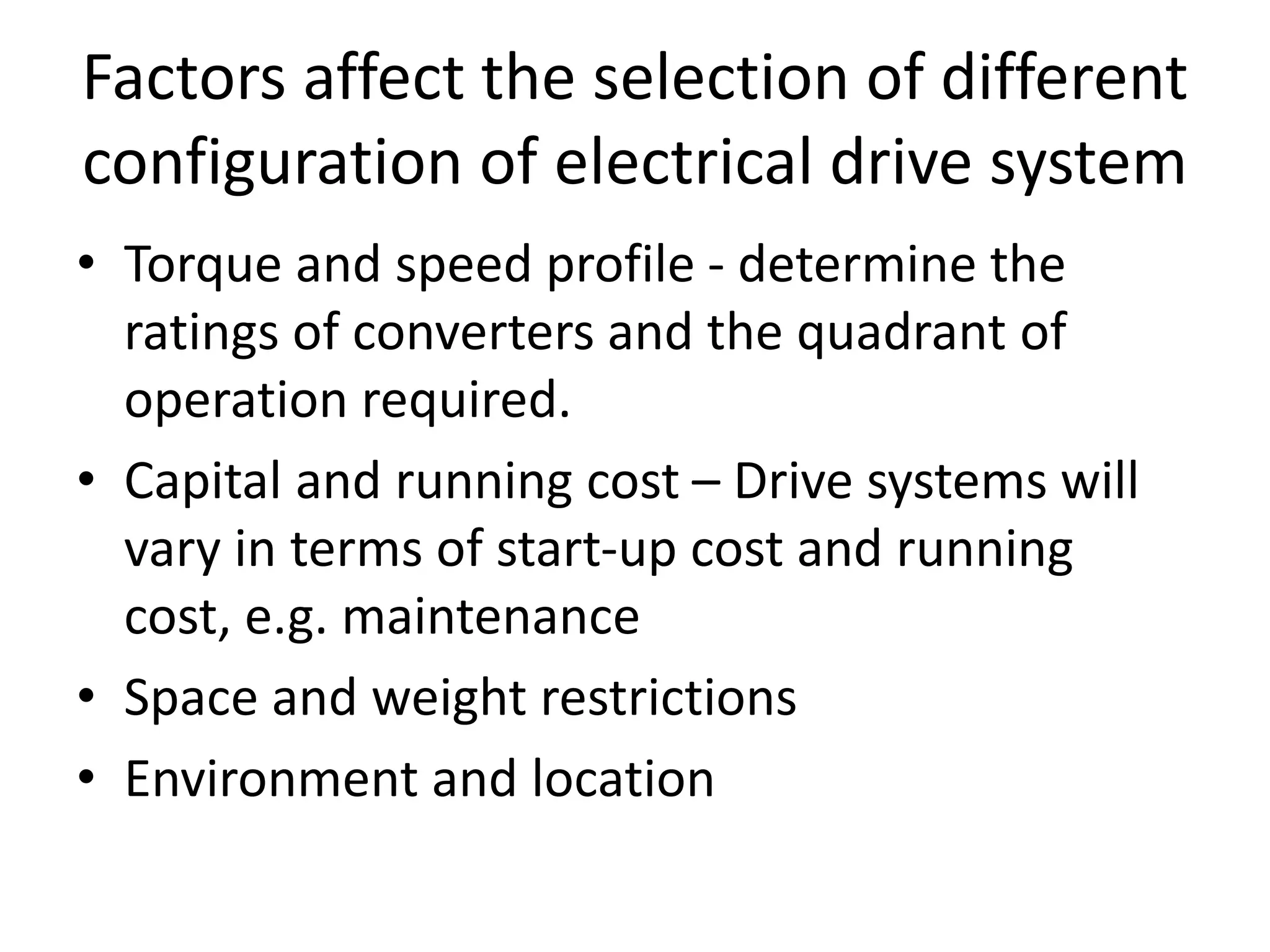 Factors affect the selection of different
configuration of electrical drive system
• Torque and speed profile - determine the
ratings of converters and the quadrant of
operation required.
• Capital and running cost – Drive systems will
vary in terms of start-up cost and running
cost, e.g. maintenance
• Space and weight restrictions
• Environment and location
 