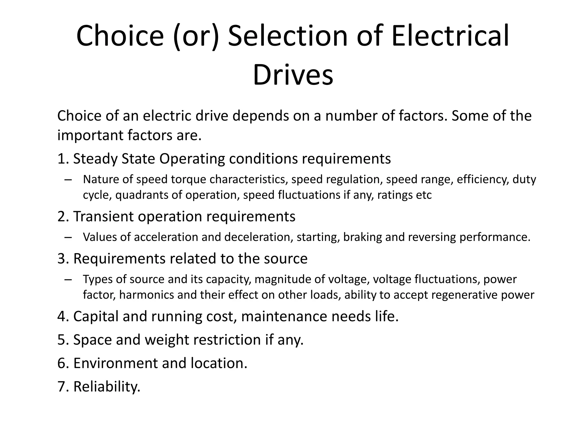 Choice (or) Selection of Electrical
Drives
Choice of an electric drive depends on a number of factors. Some of the
important factors are.
1. Steady State Operating conditions requirements
– Nature of speed torque characteristics, speed regulation, speed range, efficiency, duty
cycle, quadrants of operation, speed fluctuations if any, ratings etc
2. Transient operation requirements
– Values of acceleration and deceleration, starting, braking and reversing performance.
3. Requirements related to the source
– Types of source and its capacity, magnitude of voltage, voltage fluctuations, power
factor, harmonics and their effect on other loads, ability to accept regenerative power
4. Capital and running cost, maintenance needs life.
5. Space and weight restriction if any.
6. Environment and location.
7. Reliability.
 