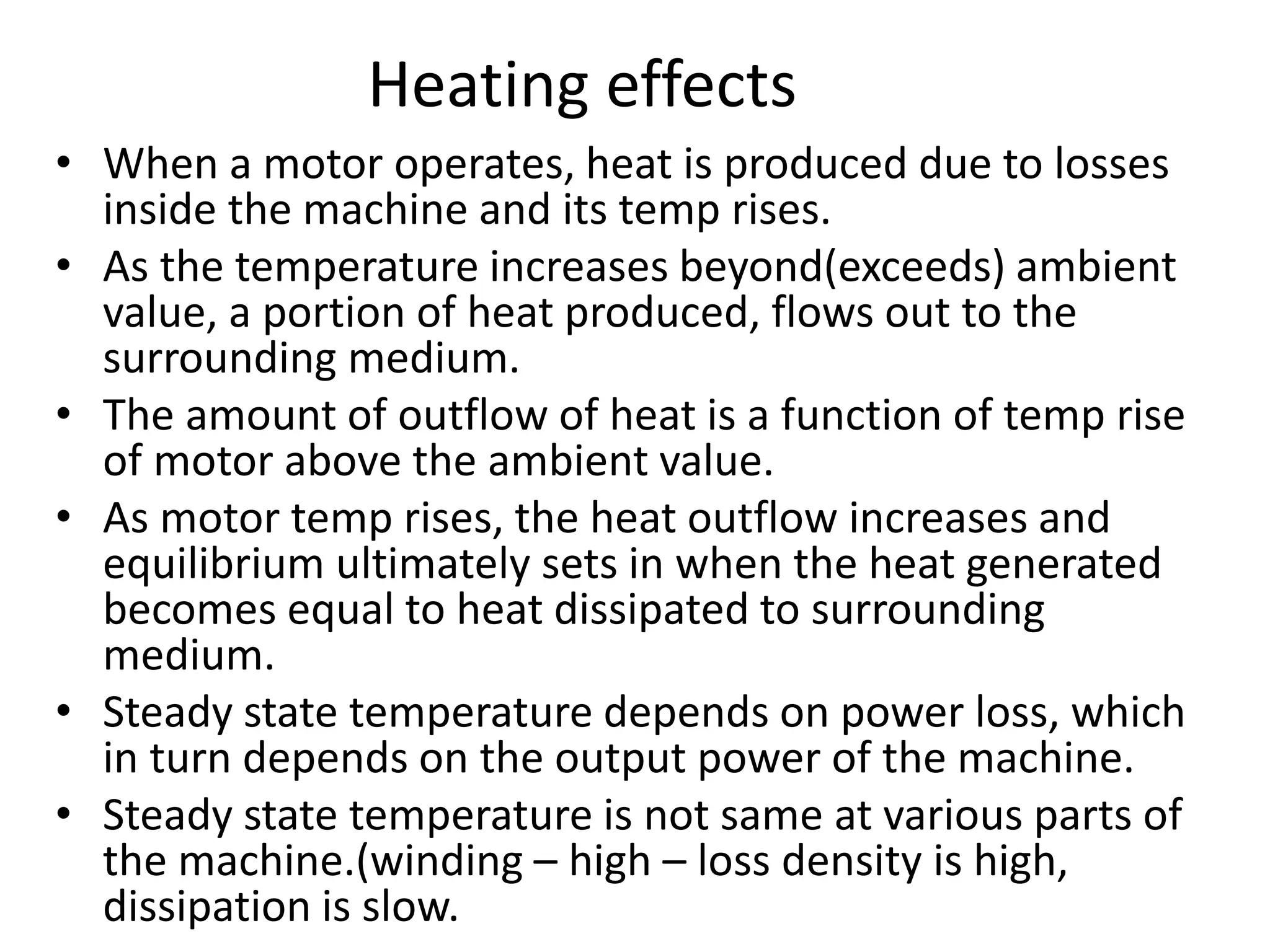 Heating effects
• When a motor operates, heat is produced due to losses
inside the machine and its temp rises.
• As the temperature increases beyond(exceeds) ambient
value, a portion of heat produced, flows out to the
surrounding medium.
• The amount of outflow of heat is a function of temp rise
of motor above the ambient value.
• As motor temp rises, the heat outflow increases and
equilibrium ultimately sets in when the heat generated
becomes equal to heat dissipated to surrounding
medium.
• Steady state temperature depends on power loss, which
in turn depends on the output power of the machine.
• Steady state temperature is not same at various parts of
the machine.(winding – high – loss density is high,
dissipation is slow.
 