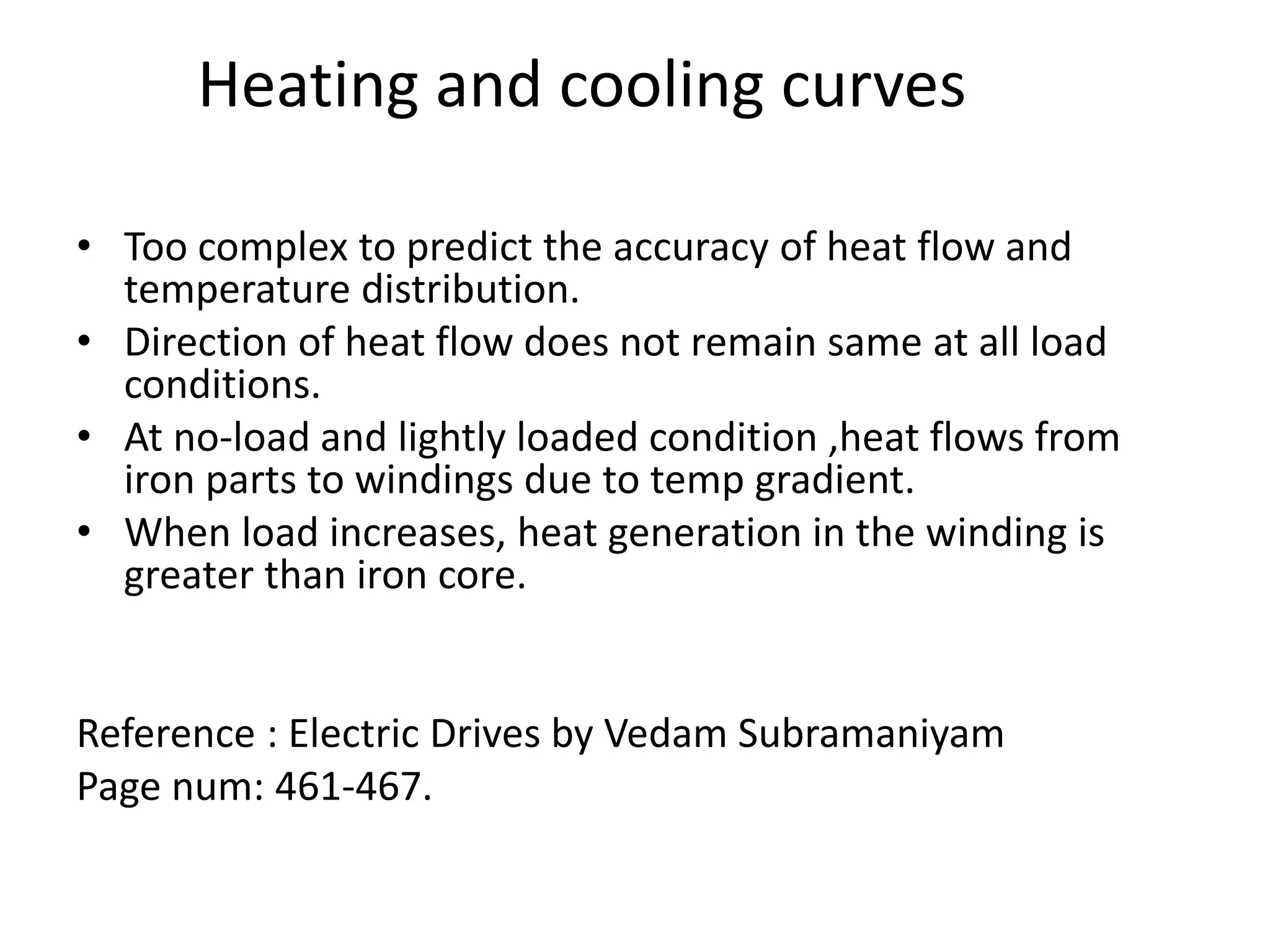 • Too complex to predict the accuracy of heat flow and
temperature distribution.
• Direction of heat flow does not remain same at all load
conditions.
• At no-load and lightly loaded condition ,heat flows from
iron parts to windings due to temp gradient.
• When load increases, heat generation in the winding is
greater than iron core.
Reference : Electric Drives by Vedam Subramaniyam
Page num: 461-467.
Heating and cooling curves
 