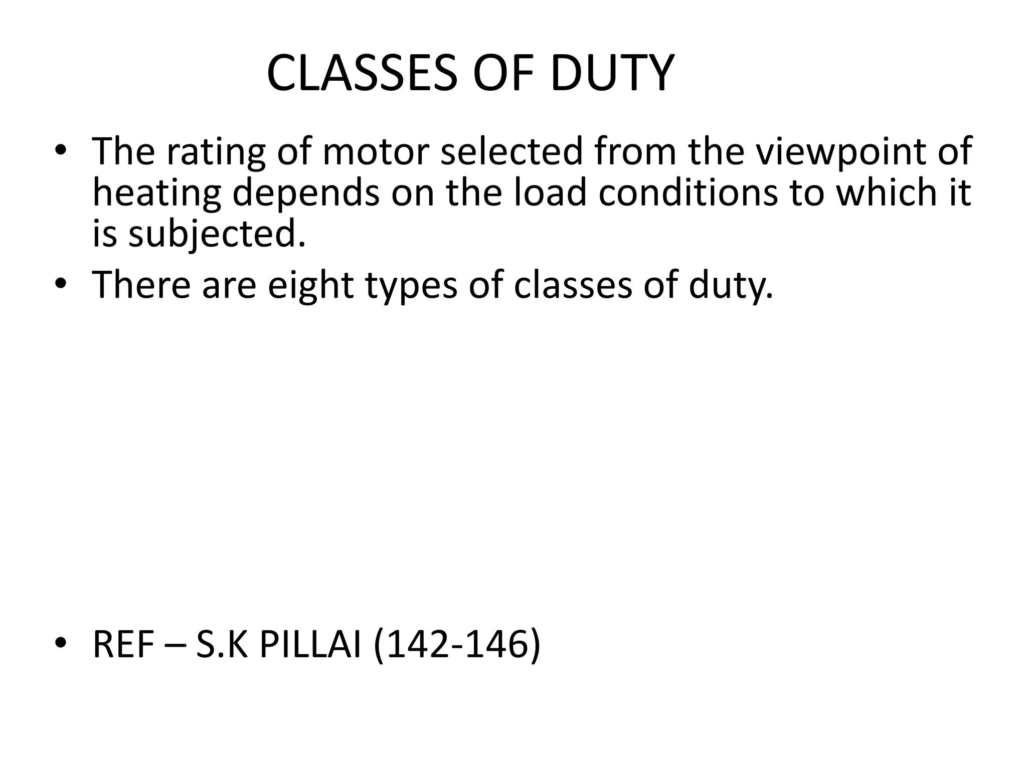 CLASSES OF DUTY
• The rating of motor selected from the viewpoint of
heating depends on the load conditions to which it
is subjected.
• There are eight types of classes of duty.
• REF – S.K PILLAI (142-146)
 