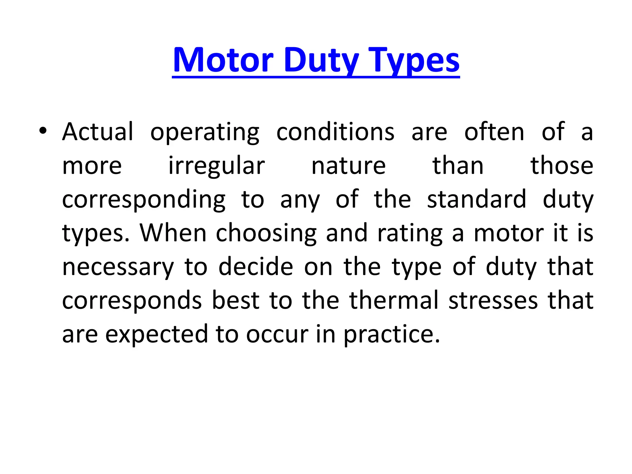Motor Duty Types
• Actual operating conditions are often of a
more irregular nature than those
corresponding to any of the standard duty
types. When choosing and rating a motor it is
necessary to decide on the type of duty that
corresponds best to the thermal stresses that
are expected to occur in practice.
 