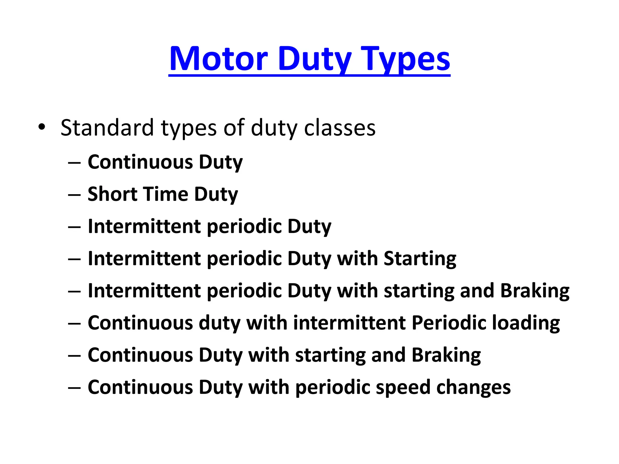 Motor Duty Types
• Standard types of duty classes
– Continuous Duty
– Short Time Duty
– Intermittent periodic Duty
– Intermittent periodic Duty with Starting
– Intermittent periodic Duty with starting and Braking
– Continuous duty with intermittent Periodic loading
– Continuous Duty with starting and Braking
– Continuous Duty with periodic speed changes
 