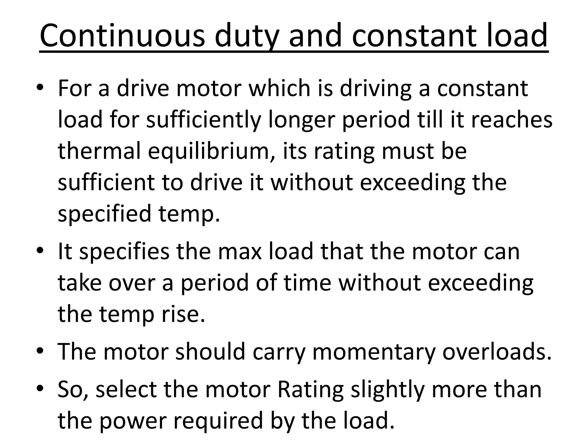 Continuous duty and constant load
• For a drive motor which is driving a constant
load for sufficiently longer period till it reaches
thermal equilibrium, its rating must be
sufficient to drive it without exceeding the
specified temp.
• It specifies the max load that the motor can
take over a period of time without exceeding
the temp rise.
• The motor should carry momentary overloads.
• So, select the motor Rating slightly more than
the power required by the load.
 