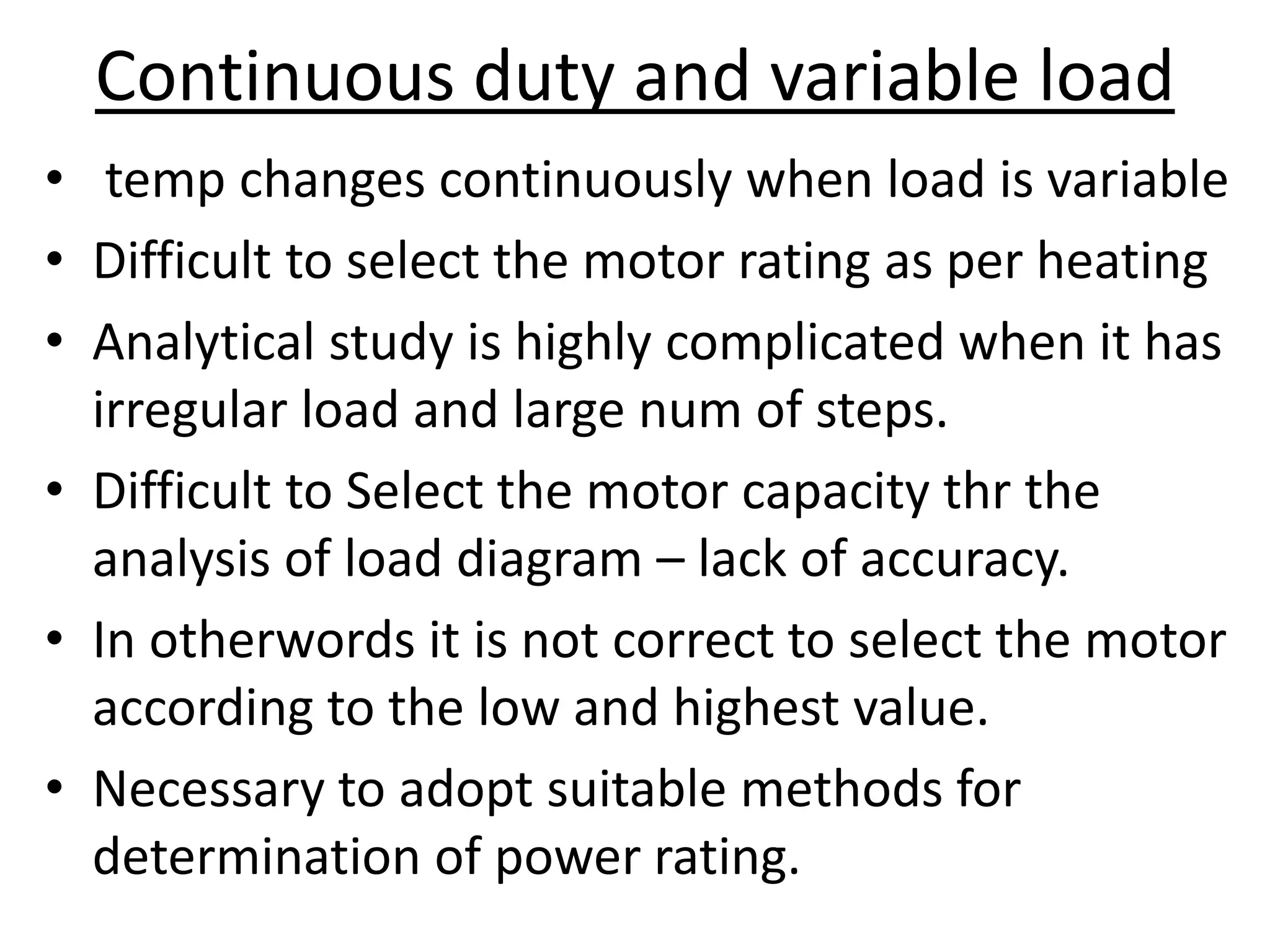 Continuous duty and variable load
• temp changes continuously when load is variable
• Difficult to select the motor rating as per heating
• Analytical study is highly complicated when it has
irregular load and large num of steps.
• Difficult to Select the motor capacity thr the
analysis of load diagram – lack of accuracy.
• In otherwords it is not correct to select the motor
according to the low and highest value.
• Necessary to adopt suitable methods for
determination of power rating.
 