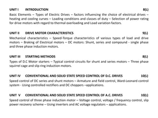 UNIT I INTRODUCTION 8(L)
Basic Elements – Types of Electric Drives – factors influencing the choice of electrical drives –
heating and cooling curves – Loading conditions and classes of duty – Selection of power rating
for drive motors with regard to thermal overloading and Load variation factors.
UNIT II DRIVE MOTOR CHARACTERISTICS 9(L)
Mechanical characteristics – Speed-Torque characteristics of various types of load and drive
motors – Braking of Electrical motors – DC motors: Shunt, series and compound - single phase
and three phase induction motors.
UNIT III STARTING METHODS 8(L)
Types of D.C Motor starters – Typical control circuits for shunt and series motors – Three phase
squirrel cage and slip ring induction motors.
UNIT IV CONVENTIONAL AND SOLID STATE SPEED CONTROL OF D.C. DRIVES 10(L)
Speed control of DC series and shunt motors – Armature and field control, Ward-Leonard control
system - Using controlled rectifiers and DC choppers –applications.
UNIT V CONVENTIONAL AND SOLID STATE SPEED CONTROL OF A.C. DRIVES 10(L)
Speed control of three phase induction motor – Voltage control, voltage / frequency control, slip
power recovery scheme – Using inverters and AC voltage regulators – applications.
 